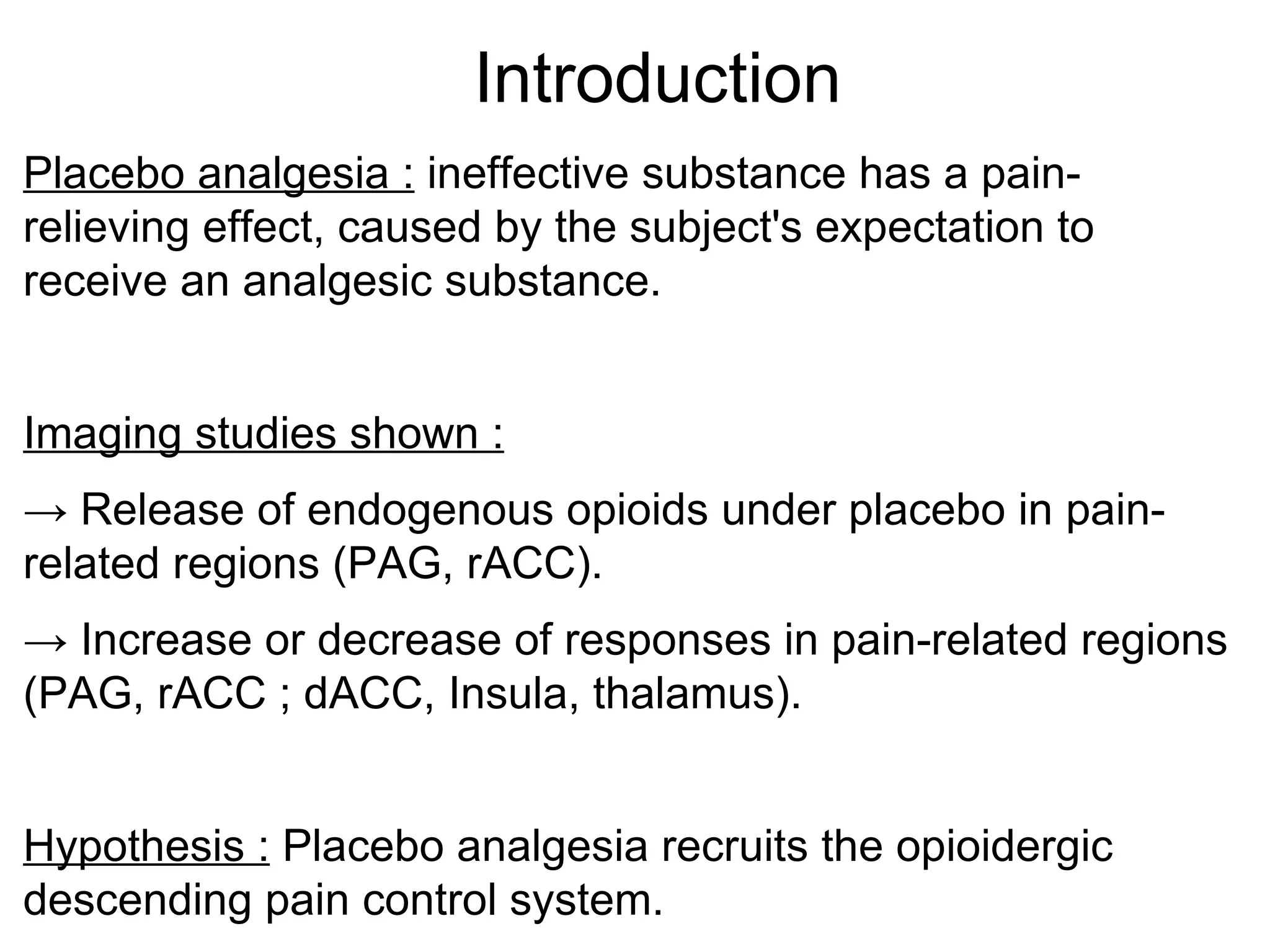 Introduction Placebo analgesia :  ineffective substance has a pain-relieving effect, caused by the subject's expectation to receive an analgesic substance. Imaging studies shown : ->  Release of endogenous opioids under placebo in pain-related regions (PAG, rACC). ->  Increase or decrease of responses in pain-related regions (PAG, rACC ; dACC, Insula, thalamus). Hypothesis :  Placebo analgesia recruits the opioidergic descending pain control system. 
