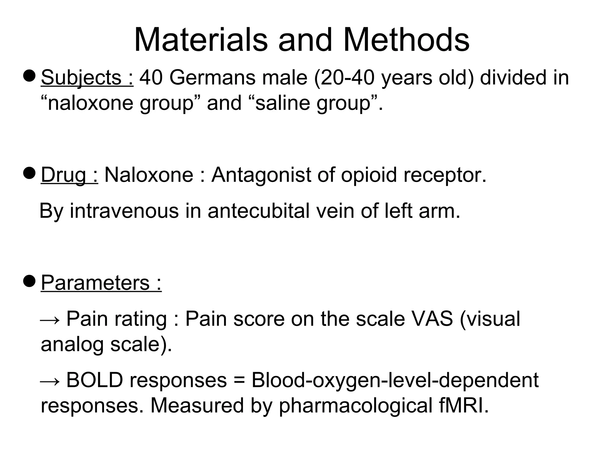 Materials and Methods Subjects :  40 Germans male (20-40 years old) divided in “naloxone group” and “saline group”. Drug :  Naloxone : Antagonist of opioid receptor. By intravenous in antecubital vein of left arm. Parameters : ->  Pain rating : Pain score on the scale VAS (visual analog scale). ->  BOLD responses = Blood-oxygen-level-dependent responses. Measured by pharmacological fMRI. 