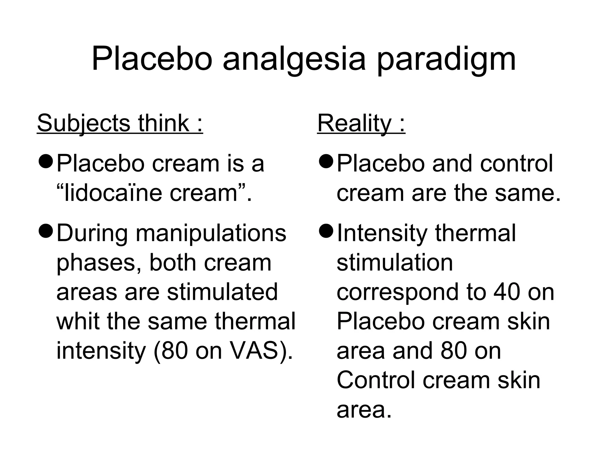 Placebo analgesia paradigm Subjects think : Placebo cream is a “lidocaïne cream”. During manipulations phases, both cream areas are stimulated whit the same thermal intensity (80 on VAS). Reality : Placebo and control cream are the same. Intensity thermal stimulation correspond to 40 on Placebo cream skin area and 80 on Control cream skin area. 