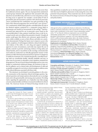 Placebos and Cancer Clinical Trials



disease burden, and for which toxicities are relatively less severe than              these guidelines on placebo use to develop patient-focused mate-
for traditional cytotoxic agents. The use of prospectively randomized                 rials that may be helpful to physicians in discussing this issue with
control groups minimizes the signiﬁcant risks associated with using                   potential trial participants. These materials may also be useful for
data from uncontrolled trials, with time-to-event end points as a basis               the American Society of Clinical Oncology to present to the public
for drug access or approval. For example, a recent phase II trial of                  and policymakers.
gemcitabine plus bevacizumab in patients with advanced pancreatic
cancer concluded that the combination was quite promising on the
                                                                                               AUTHORS’ DISCLOSURES OF POTENTIAL CONFLICTS
basis of the observed progression-free survival and 1-year survival.59                                         OF INTEREST
Yet a randomized, double-blind, placebo-controlled phase III trial of
the identical regimen conducted by a cooperative group failed to                      Although all authors completed the disclosure declaration, the following
demonstrate any beneﬁt for bevacizumab in this setting.60 Had bev-                    author(s) indicated a ﬁnancial or other interest that is relevant to the subject
acizumab been approved for use in pancreatic cancer based on the                      matter under consideration in this article. Certain relationships marked
uncontrolled phase II data, patients would have been at risk for in-                  with a “U” are those for which no compensation was received; those
creased toxicity and cost without the potential to beneﬁt. Virtually all              relationships marked with a “C” were compensated. For a detailed
                                                                                      description of the disclosure categories, or for more information about
parties would agree that effective new anticancer agents should be-
                                                                                      ASCO’s conﬂict of interest policy, please refer to the Author Disclosure
come widely available as soon as their efﬁcacy and safety are conclu-                 Declaration and the Disclosures of Potential Conﬂicts of Interest section in
sively demonstrated. Perhaps the fastest way to improve access is the                 Information for Contributors.
timely completion of well-designed, deﬁnitive clinical trials that pro-               Employment or Leadership Position: Mark J. Ratain, Datatrak
vide evidence of the utility of a new drug and support marketing                      International (C) Consultant or Advisory Role: Christopher K.
approval. In some circumstances, such trials may require the use of                   Daugherty, Vitas Innovative Healthcare Corp, Vitas Hospice (C); Mark J.
placebo controls to provide convincing evidence of drug safety and                    Ratain, Bristol-Myers Squibb Co (C), OSI Pharmaceuticals (C), Onyx
                                                                                      Pharmaceuticals (C), Genzyme (C), Takeda (C), Abbott (C), Neopharm
clinical beneﬁt, and it is incumbent on the oncology community that                   (C), Cyclacel (C) Stock Ownership: Mark J. Ratain, Datatrak
such studies be conducted in an ethically appropriate manner so that                  International Honoraria: None Research Funding: Mark J. Ratain,
patients are fully informed and protected from exposure to dangerous                  Bayer; Richard L. Schilsky, Novartis Expert Testimony: None Other
or ineffective treatments. We conclude that placebo-controlled oncol-                 Remuneration: None
ogy trials are scientiﬁcally feasible, ethically justiﬁable and may, in
some cases, be necessary or desirable to meet regulatory standards for
                                                                                                                  AUTHOR CONTRIBUTIONS
drug approval. The use of novel clinical trial designs such as cross-over
designs or randomized withdrawal designs, the inclusion of state-of-
                                                                                      Conception and design: Christopher K. Daugherty, Mark J. Ratain,
the-art palliative care in clinical trials, and development of valid and              Ezekiel J. Emanuel, Ann T. Farrell, Richard L. Schilsky
acceptable surrogates for survival are critical strategies to address some            Provision of study materials or patients: Christopher K. Daugherty,
of the ethical dilemmas associated with these trials.                                 Mark J. Ratain, Ezekiel J. Emanuel, Ann T. Farrell
      This statement was developed to provide guidance to the scien-                  Collection and assembly of data: Christopher K. Daugherty, Mark J.
tiﬁc community on this important clinical trial design question. Sig-                 Ratain, Ezekiel J. Emanuel, Ann T. Farrell
niﬁcant questions and misperceptions about placebo use in oncology                    Data analysis and interpretation: Christopher K. Daugherty, Mark J.
                                                                                      Ratain, Ezekiel J. Emanuel, Ann T. Farrell
trials exist in the general public and among cancer patients. Providing               Manuscript writing: Christopher K. Daugherty, Mark J. Ratain, Ezekiel
clarity regarding the appropriate use of placebos may help assuage                    J. Emanuel, Ann T. Farrell, Richard L. Schilsky
concerns and potentially contribute to increased enrollment in clinical               Final approval of manuscript: Christopher K. Daugherty, Mark J.
trials. The American Society of Clinical Oncology intends to use                      Ratain, Ezekiel J. Emanuel, Ann T. Farrell, Richard L. Schilsky

                                                         after radical prostatectomy and/or radiation therapy.      farnesyl transferase inhibitor R115777 in patients
                  REFERENCES                             J Clin Oncol 24:2723-2728, 2006                            with refractory advanced colorectal cancer. J Clin
                                                              5. Ratain MJ, Eisen T, Stadler WM, et al: Phase       Oncol 19:3950-3957, 2004
    1. Ratain MJ, Eckhardt SG: Phase II studies of       II placebo-controlled randomized discontinuation              10. Berek JS, Taylor PT, Gordon A, et al: Randomized,
modern drugs directed against new target: If you are     trial of sorafenib in patients with metastatic renal       placebo-controlled study of oregovomab for consolida-
fazed, too, then resist RECIST. J Clin Oncol 22:4442-    cell carcinoma. J Clin Oncol 24:2505-2512, 2006            tion of clinical remission in patients with advanced ovar-
4445, 2004                                                    6. Escudier B, Eisen T, Stadler WM, et al: Sor-       ian cancer. J Clin Oncol 17:3507-3516, 2004
    2. Goss PE, Ingle JN, Martino S, et al: Efﬁcacy of   afenib in advanced clear-cell renal-cell carcinoma.           11. Carducci MA, Padley RJ, Breul J, et al: Effect of
letrozole extended adjuvant therapy according to         N Engl J Med 356:125-134, 2007                             endothelin-A receptor blockade with atrasentan on
estrogen receptor and progesterone receptor status            7. Demetri GD, van Oosterom AT, Garrett CR, et        tumor progression in men with hormone-refractory
of the primary tumor: National Cancer Institute of       al: Efﬁcacy and safety of sunitinib in patients with       prostate cancer: A randomized, phase II, placebo-
Canada Clinical Trials Group MA17. J Clin Oncol          advanced gastrointestinal stromal tumour after fail-       controlled trial. J Clin Oncol 21:679-689, 2003
25:2006-2011, 2007                                       ure of imatinib: A randomised controlled trial. Lancet        12. Shepherd FA, Giaccone G, Seymour L, et al:
    3. Small EJ, Schellhammer PF, Higano CS, et al:      368:1329-1338, 2006                                        Prospective, randomized, double-blind, placebo-
Placebo-controlled phase III trial of immunologic             8. Sparano JA, Berenardo P, Stephenson P, et          controlled trial of marimastat after response to ﬁrst-
therapy with sipuleucel-T (APC8015) in patients with     al: Randomized phase III trial of marimastat versus        line chemotherapy in patients with small-cell lung
metastatic, asymptomatic hormone-refractory pros-        placebo in patients with metastatic breast cancer          cancer: A trial of the National Cancer Institute of
tate cancer. J Clin Oncol 24:3089-3094, 2006             who have responding or stable disease after ﬁrst-          Canada Clinical Trials Group and the European Or-
    4. Smith MR, Manola J, Kaufman DS, et al:            line chemotherapy: Eastern Cooperative Oncology            ganization for Research and Treatment of Cancer.
Celecoxib versus placebo for men with prostate           Group Trial E2196. J Clin Oncol 22:4683-4690, 2004         J Clin Oncol 20:4434-4439, 2002
cancer and a rising serum prostate-speciﬁc antigen            9. Rao S, Cunningham D, de Gramont A, et al:             13. Moore MJ, Goldstein D, Hamm J, et al: Erlo-
                                                         Phase III double-blind placebo-controlled study of         tinib plus gemcitabine compared with gemcitabine


www.jco.org                                                                                                                                                              1377
                    Downloaded from jco.ascopubs.org on July 25, 2012. For personal use only. No other uses without permission.
                                   Copyright © 2008 American Society of Clinical Oncology. All rights reserved.
 