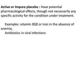 Active or Impure placebo : Have potential
pharmacological effects, though not necessarily any
specific activity for the condition under treatment.
Examples :vitamin B12 or iron in the absence of
anemia,
Antibiotics in viral infections
 