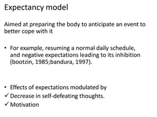 Expectancy model
Aimed at preparing the body to anticipate an event to
better cope with it
• For example, resuming a normal daily schedule,
and negative expectations leading to its inhibition
(bootzin, 1985;bandura, 1997).
• Effects of expectations modulated by
Decrease in self-defeating thoughts.
Motivation
 