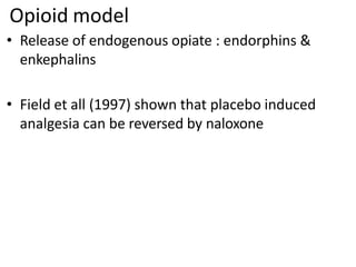 Opioid model
• Release of endogenous opiate : endorphins &
enkephalins
• Field et all (1997) shown that placebo induced
analgesia can be reversed by naloxone
 