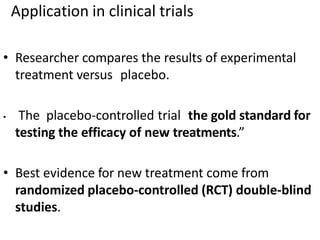 Application in clinical trials
• Researcher compares the results of experimental
treatment versus placebo.
• The placebo-controlled trial the gold standard for
testing the efficacy of new treatments.”
• Best evidence for new treatment come from
randomized placebo-controlled (RCT) double-blind
studies.
 