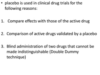• placebo is used in clinical drug trials for the
following reasons:
1. Compare effects with those of the active drug
2. Comparison of active drugs validated by a placebo
3. Blind administration of two drugs that cannot be
made indistinguishable (Double Dummy
technique)
 
