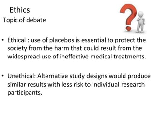 Ethics
Topic of debate
• Ethical : use of placebos is essential to protect the
society from the harm that could result from the
widespread use of ineffective medical treatments.
• Unethical: Alternative study designs would produce
similar results with less risk to individual research
participants.
 