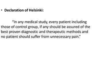• Declaration of Helsinki:
“In any medical study, every patient including
those of control group, if any should be assured of the
best proven diagnostic and therapeutic methods and
no patient should suffer from unnecessary pain.”
 