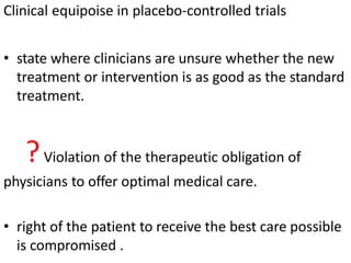 Clinical equipoise in placebo-controlled trials
• state where clinicians are unsure whether the new
treatment or intervention is as good as the standard
treatment.
?Violation of the therapeutic obligation of
physicians to offer optimal medical care.
• right of the patient to receive the best care possible
is compromised .
 