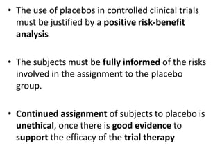 • The use of placebos in controlled clinical trials
must be justified by a positive risk-benefit
analysis
• The subjects must be fully informed of the risks
involved in the assignment to the placebo
group.
• Continued assignment of subjects to placebo is
unethical, once there is good evidence to
support the efficacy of the trial therapy
 
