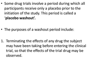 • Some drug trials involve a period during which all
participants receive only a placebo prior to the
initiation of the study. This period is called a
‘placebo washout’.
• The purposes of a washout period include:
1. Terminating the effects of any drug the subject
may have been taking before entering the clinical
trial, so that the effects of the trial drug may be
observed.
 