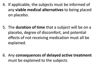 4. If applicable, the subjects must be informed of
any viable medical alternatives to being placed
on placebo.
5. The duration of time that a subject will be on a
placebo, degree of discomfort, and potential
effects of not receiving medication must all be
explained.
6. Any consequences of delayed active treatment
must be explained to the subjects
 