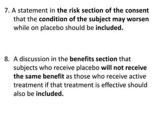 7. A statement in the risk section of the consent
that the condition of the subject may worsen
while on placebo should be included.
8. A discussion in the benefits section that
subjects who receive placebo will not receive
the same benefit as those who receive active
treatment if that treatment is effective should
also be included.
 