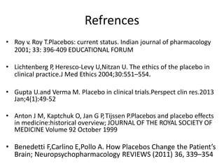Refrences
• Roy v. Roy T.Placebos: current status. Indian journal of pharmacology
2001; 33: 396-409 EDUCATIONAL FORUM
• Lichtenberg P, Heresco-Levy U,Nitzan U. The ethics of the placebo in
clinical practice.J Med Ethics 2004;30:551–554.
• Gupta U.and Verma M. Placebo in clinical trials.Perspect clin res.2013
Jan;4(1):49-52
• Anton J M, Kaptchuk O, Jan G P,Tijssen P.Placebos and placebo effects
in medicine:historical overview; JOURNAL OF THE ROYAL SOCIETY OF
MEDICINE Volume 92 October 1999
• Benedetti F,Carlino E,Pollo A. How Placebos Change the Patient’s
Brain; Neuropsychopharmacology REVIEWS (2011) 36, 339–354
 