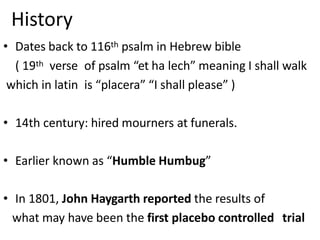 History
• Dates back to 116th psalm in Hebrew bible
( 19th verse of psalm “et ha lech” meaning I shall walk
which in latin is “placera” “I shall please” )
• 14th century: hired mourners at funerals.
• Earlier known as “Humble Humbug”
• In 1801, John Haygarth reported the results of
what may have been the first placebo controlled trial
 