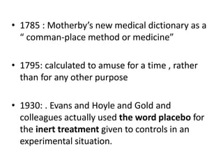 • 1785 : Motherby’s new medical dictionary as a
“ comman-place method or medicine”
• 1795: calculated to amuse for a time , rather
than for any other purpose
• 1930: . Evans and Hoyle and Gold and
colleagues actually used the word placebo for
the inert treatment given to controls in an
experimental situation.
 