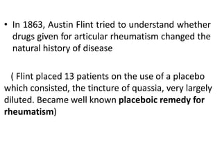 • In 1863, Austin Flint tried to understand whether
drugs given for articular rheumatism changed the
natural history of disease
( Flint placed 13 patients on the use of a placebo
which consisted, the tincture of quassia, very largely
diluted. Became well known placeboic remedy for
rheumatism)
 