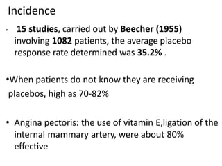 Incidence
• 15 studies, carried out by Beecher (1955)
involving 1082 patients, the average placebo
response rate determined was 35.2% .
•When patients do not know they are receiving
placebos, high as 70-82%
• Angina pectoris: the use of vitamin E,ligation of the
internal mammary artery, were about 80%
effective
 