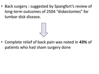 • Back surgery : suggested by Spangfort’s review of
long-term outcomes of 2504 “diskectomies” for
lumbar disk disease.
• Complete relief of back pain was noted in 43% of
patients who had sham surgery done
 
