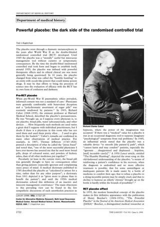 DEPARTMENT OF MEDICAL HISTORY


Department of medical history


Powerful placebo: the dark side of the randomised controlled trial

Ted J Kaptchuk

The placebo went through a dramatic metamorphosis in
the years after World War II as the double-blinded
randomised controlled trial (RCT) developed. Until
1945 the placebo was a “morally” useful but innocuous
management tool without curative or symptomatic
consequences. By the time the double-blind randomised
controlled trial took form and began to establish itself,
around 1955, the placebo was imbued with powerful
therapeutic effects and its ethical clinical use was more
generally being questioned. In 10 years, the placebo
changed from what was called the “humble humbug” to
an entity with occult-like powers that could mimic potent
drugs. It may be that efforts to bring the precision of
science into the evaluation of efficacy with the RCT has
its own form of confusion and darkness.

Pre-RCT placebo
When pre-World War II paternalistic ethics prevailed,
informed consent was not a standard of care.1 Physicians
were generally comfortable with benevolent deception




                                                                                                                                 Wellcome Institute Library, London
and a “polychromatic assortment of sugar pills” was
routinely swallowed by patients.2,3 In 1903, Richard
Cabot (1868–1939), the eminent professor at Harvard
Medical School, described the placebo’s persuasiveness.
He was “brought up, as I suppose every physician is, to
use placebo, bread pills, water subcutaneously, and other
devices . . . How frequently such methods are used varies
                                                                  Richard Clarke Cabot
a great deal I suppose with individual practitioners, but I
doubt if there is a physician in this room who has not            hypnosis, where the power of the imagination was
used them and used them pretty often . . . I used to give         accepted.7 If there was a “medical” value for a placebo it
them by the bushels”.4 Cabot’s remarks are confirmed in           was as an occasional diagnostic tool to separate imaginary
many other observations of medical practice. For                  “psychological” symptoms from real problems.8 In 1945,
example, in 1807, Thomas Jefferson (1743–1826)                    an influential article stated that the placebo was a
penned a description of what he called the “pious fraud”          valuable device “to smooth [the patient’s] path”, which
and noted that, “one of the most successful physicians I          “cannot harm and may comfort” patients, especially the
have ever known has assured me that he used more bread            “ignorant . . . disappointed and displeased . . . hopeless,
pills, drops of coloured water, and powders of hickory            [and] incurable case[s]”.9 A 1954 Lancet article, entitled
ashes, than of all other medicines put together”.5                “The Humble Humbug”, depicted the swan song on this
   Peculiarly (at least in the current view), the bread pill      old-fashioned understanding of the placebo; “a means of
was generally thought to have no consequences other               reinforcing a patient’s confidence in his recovery, when
than giving patients (especially ignorant and complaining         the diagnosis is undoubted and no more effective
ones) peace of mind. A medical dictionary published in            treatment is possible; that for some unintelligent or
1785 described the placebo as “calculated to amuse for a          inadequate patients life is made easier by a bottle of
time, rather than for any other purpose”; a dictionary            medicine to comfort their ego; that to refuse a placebo to
from 1811 depicted it as “given more to please than to            a dying incurable patient may be simply cruel; and that to
benefit the patient”; and until the 1950s medical                 decline to humour an elderly ‘chronic’ brought up on the
dictionaries echoed this definition of an inactive and            bottle is hardly within the bounds of possibility”.10
innocent management contrivance.6 The main objections
to this prevailing view can be found in the few
                                                                  RCT placebo effect
sympathetic discussions of such unorthodox practices as
                                                                  In 1955, the modern biomedical concept of the placebo
Lancet 1998; 351: 1722–25                                         makes its first definitive appearance with the publication
Center for Alternative Medicine Research, Beth Israel Deaconess   of Henry Beecher’s (1904–1976), “The Powerful
Medical Center, Harvard Medical School, Boston, Massachusetts     Placebo” in the Journal of the American Medical Association
02215, USA (T J Kaptchuk OMD)                                     (JAMA)11 Beecher, a distinguished medical researcher at


1722                                                                                       THE LANCET • Vol 351 • June 6, 1998
 