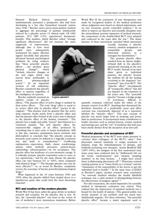 DEPARTMENT OF MEDICAL HISTORY


Harvard         Medical     School,      summarised       and    World War II the evaluation of new therapeutics was
mathematically presented a perspective that had been             made by recognised leaders of the medical profession
developing in a few elite biomedical research centres            whose judgments were based on clinical impressions, and
since 1946.12 Beecher used a proto-meta-analytic method          on rare occasions, poorly controlled evidence.21 In an
to aggregate the percentage of patients satisfactorily           effort to impose an objective and scientific discipline onto
relieved by a placebo across 15 clinical trials. Of 1082         the extraordinary postwar expansion of medical research,
patients, 35·2 (SD 2·2%) experienced therapeutic                 the components of the double-blind RCT were adopted
benefits. This number, which Beecher called “average             and coalesced in the years after the war.22 The major
significant effectiveness” did not measure the exact             features of these innovations included blind assessment
magnitude of improvement,                                                                   (usually meaning a placebo
although that is how most                                                                   control), random assignment to
people        have    subsequently                                                          comparable       groups,      and
interpreted his paper. Beecher                                                              inferential   statistics   as    a
argued forcefully that placebos                                                             surrogate for determinism.23
alleviated beyond psychological                                                                The postwar placebo effect
problems by citing evidence                                                                 resulted from an almost sleight-
that “these powerful placebo                                                                of-hand shift in the placebo’s
effects . . . can produce gross                                                             operational meaning in the new
physical        change”,     which                                                          RCT model. Instead of an inert
“include objective changes at                                                               sham given to individual
the end organ which may                                                                     patients, the placebo became
exceed those attributable to                                                                the emblem for all the healing
potent             pharmacological                                                          occurring in the disguised “no-
action”.11 In an important                                                                  treatment” arm of an RCT. The
revision of old orthodoxy,                                                                  “placebo effect” encompassed
Beecher considered this placebo                                                             all “nonspecific effects” that did
effect to operate regardless of                                                             not depend on the treatment in
the intelligence of a person.                                                               the active arm. The “powerful
   Beecher explicitly assumed an A green placebo?                                           placebo” became a hodge-podge
additive model of placebo                                                                   of non-linear, difficult to
effects, “The placebo effect of active drugs is masked by        quantify, remnants collected under the rubric of the
their active effects . . . The total ‘drug’ effect is equal to   dummy control of an RCT. Anything that threatened the
its ‘active’ effect plus its placebo effect” (quotes in the      fastidious detection of a predictable cause and effect
original).11 This premise took for granted that the active       outcome was conveniently disposed of in a repository
drug response results partly from a placebo effect and           labelled the “placebo effect”. This new concept of
that the placebo effect buried in the active arm is identical    placebo was much larger both in meaning and power
to the placebo effect of the dummy treatment.13 The              than its predecessor. It incorporated many contributors to
placebo was a single and stable “power” that behaved in a        health outcomes such as natural history, routine medical
consistent manner. The new placebo effect, the                   and nursing care, and the “art” of medicine that had once
oxymoron-like enigma of an effect produced by                    been clearly distinct from the deception of an inert pill.
something that is inert came to haunt biomedicine. Still
to this day, extensive examination leaves scientists and         Powerful placebo and acceptance of RCT
philosophers to conclude that “the placebo concept as            Medical proponents of the RCT were under pressure to
presently used cannot be defined in a logically consistent       convince their colleagues of the RCT’s value.23 Few
way and leads to contradictions”.14 Conflicting                  physicians wanted randomly to assign treatment to
explanations—expectation, faith, classic conditioning,           patients, forgo the individualisation of therapy, and
anxiety relief, symbolic processes, patient-doctor               withhold promising new therapies. Austin Bradford Hill
relationship, self-perceptions—vie for acceptance. The           (1897–1991), the designer of the first randomised trial,
placebo effect has attributes of a neo-mesmeric energy. It       many years later confessed that he “deliberately left out
is radically protean: placebo responders seem to react or        the words ‘randomisation’ and ‘random sampling
not capriciously,15 and for the same disease the placebo         numbers’ at the time because . . . I might have scared
effect can vary between 0% to 100%, when compared                them [collaborating physicians] off”.24 Physicians resisted
with identical drugs.16,17 The theurgic placebo can even be      treating patients as so “many bricks in a column” and the
more effective18,19 or, as noted by Beecher, completely          “elimination of the responsibility of the doctor to get the
reverse the outcomes of known powerful pharmacological           individual back to health”.25 In the same issue of JAMA
drugs.20                                                         as Beecher’s paper, another research team concluded,
   What happened in the 10 years between 1945 and                “we seriously doubted whether the double blindfold
1955, when the placebo shifted from insipid decoy to a           technique was a valid method of distinguishing between
mischievous genie that could trick the most discerning           the effectiveness of analgesic agents”.26
clinician?                                                          For elite researchers, the moral imperative for scientific
                                                                 method in therapeutic evaluation was critical. They
RCT and creation of the modern placebo                           realised that the imprecision of standard methods was a
World War II has been called the great divide in medical         hazard for the health of nations. (The general public was
research and certainly, for the placebo, this is true. In        mostly unaware of any problem until the much later
fact, the “powerful placebo” was born in the vortex of           thalidomide tragedy). For these reformers, “the powerful
one of medicine’s most momentous transitions. Before             placebo effect” became a major argument used to


THE LANCET • Vol 351 • June 6, 1998                                                                                    1723
 