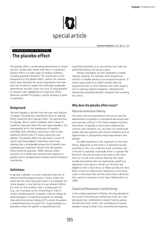 Rajagopal The placebo effect




                                              special article
                                                                                         Psychiatric Bulletin (20 0 6), 30, 185^18 8

   S U N D A R A R A J A N R A J A G O PA L

  The placebo effect
The placebo effect is a fascinating phenomenon in clinical    superficial procedures (e.g. skin incision, burr hole) are
practice. Studies have shown that there is a significant      performed without the actual surgery.
placebo effect in a wide range of medical conditions                Placebo equivalents are also employed in comple-
including psychiatric disorders. This article looks at the    mentary medicine. For example, sham acupuncture
background of the placebo effect, defines the common          consists of needles placed at non-acupuncture points. A
terms used, describes the various hypotheses that have        recent study (Linde et al, 2005) showed that real
been put forward to explain this seemingly inexplicable       acupuncture was no more effective than sham acupunc-
phenomenon and also covers the issue of using placebos        ture in reducing migraine headaches, although both
in research trials, highlighting the important ethical        interventions produced benefits compared with a waiting
dilemmas involved. Throughout, specific emphasis is given     list control.
to psychiatry.


                                                              Why does the placebo effect occur?
Background
The term placebo is derived from the Latin verb ‘placare’,
                                                              Natural remission theory
‘to please’. The American anaesthetist Henry K. Beecher       This states that the improvement that occurs with the
(1955) coined the term ‘placebo effect’. He reported that,    administration of placebo is coincidental and would have
on average, about a third of patients with a range of         occurred even without it. This theory explains the bene-
conditions improved when they were given placebos. This       ficial effects of placebo in short-lived conditions like
subsequently led to the development of placebo-               common cold, headache, etc, but does not satisfactorily
controlled trials, whereby a new drug is said to have         explain why even patients with chronic conditions such as
significant benefit only if it shows superiority over         hypertension or schizophrenia show improvement with
placebo. The placebo effect has also been a source of         placebo.
recent interesting debate in psychiatry with some                    An allied hypothesis is the ‘regression to the mean’
claiming that a considerable proportion of benefit from       theory. Regression to the mean is a statistical concept;
antidepressant medication derives from the placebo            according to this, if an initial test result is extreme and
effect (Kirsch & Sapirstein, 1998), whereas others            if the test is repeated, statistically there is a greater like-
(Leutcher et al, 2002) have stressed that response to         lihood for the second result to be closer to the mean
placebo and to antidepressants involves distinct biological   than for it to be more extreme than the first result.
mechanisms.                                                   Usually only patients who are significantly unwell (e.g.
                                                              depression score above a certain cut-off point) are
                                                              eligible to enter a trial. Hence, at follow-up they are more
Definitions                                                   likely to show an improvement (depression score being
In general, a placebo is an inert substance that has no       closer to the mean than the first score) than a deteriora-
inherent pharmacological activity. It looks, smells and       tion, owing to regression to the mean (McDonald et al,
tastes like the active drug with which it is compared. An     1983).
‘active placebo’ is one that has its own inherent effects
but none for the condition that it is being given for
(e.g. use of atropine as the control drug in trials of
                                                              Classical (Pavlovian) conditioning
tricyclic antidepressants). A placebo need not always be      In the original experiment of Pavlov, the dog salivated at
pharmacological. It could be procedural, for example,         the sound of the bell even without any food, as it had
sham electroconvulsive therapy (ECT), where the patient       previously been conditioned to expect food by pairing
is anaesthetised but not given ECT. Surgical placebo is a     the bell with food. Food is the unconditioned stimulus,
procedure where the patient is anaesthetised and              salivation owing to food is the unconditioned response;




                                                         185
 