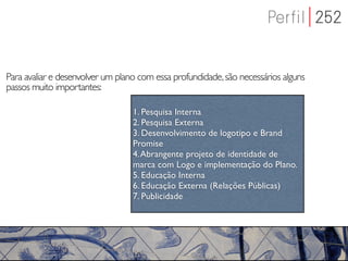 Para avaliar e desenvolver um plano com essa profundidade, são necessários alguns
passos muito importantes:

                                  1. Pesquisa Interna
                                  2. Pesquisa Externa
                                  3. Desenvolvimento de logotipo e Brand
                                  Promise
                                  4. Abrangente projeto de identidade de
                                  marca com Logo e implementação do Plano.
                                  5. Educação Interna
                                  6. Educação Externa (Relações Públicas)
                                  7. Publicidade
 