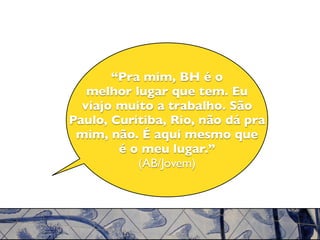 “Pra mim, BH é o
   melhor lugar que tem. Eu
  viajo muito a trabalho. São
Paulo, Curitiba, Rio, não dá pra
 mim, não. É aqui mesmo que
        é o meu lugar.”
           (AB/Jovem)
 