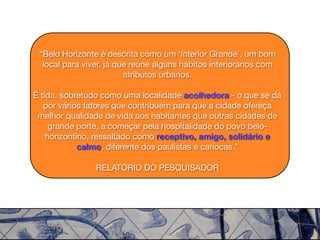“Belo Horizonte é descrita como um ‘Interior Grande’, um bom
  local para viver, já que reúne alguns hábitos interioranos com
                         atributos urbanos.

É tida, sobretudo como uma localidade acolhedora - o que se dá
   por vários fatores que contribuem para que a cidade ofereça
 melhor qualidade de vida aos habitantes que outras cidades de
     grande porte, a começar pela hospitalidade do povo belo-
    horizontino, ressaltado como receptivo, amigo, solidário e
             calmo, diferente dos paulistas e cariocas.”

                RELATÓRIO DO PESQUISADOR
 
