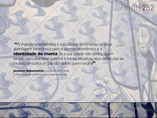 “A mais incompreendida e subutilizada ferramenta na típica
abordagem econômica para o sucesso econômico é a
identidade de marca. Se a sua cidade não dedica algum
tempo para descobrir quem é e tomar iniciativas para definir isso ao
mundo, os outros é que vão definir quem você é”.
Jonathan Baltuchwhich, consutor de brand identity
e desenvolvimento econômico para cidades e governos.
 