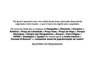 “Em geral, é apontada como uma cidade bonita, limpa, arborizada, desenvolvida,
    organizada e bem traçada - o que é motivo de orgulho para a população.

Os ícones da cidade são: o complexo da Pampulha, o Mineirão, o Cruzeiro, o
Atlético, a Praça da Liberdade, a Praça Sete, a Praça do Papa, o Parque
   Municipal, o Parque das Mangabeiras, a Savassi, a Feira Hippie, a
   UFMG, o Zoológico, as Igrejas (de maneira geral), a moda mineira, o
‘Comida di Buteco’ e a campanha anual de popularização do teatro”

                       RELATÓRIO DO PESQUISADOR
 