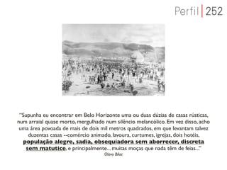“Supunha eu encontrar em Belo Horizonte uma ou duas dúzias de casas rústicas,
num arraial quase morto, mergulhado num silêncio melancólico. Em vez disso, acho
 uma área povoada de mais de dois mil metros quadrados, em que levantam talvez
    duzentas casas --comércio animado, lavoura, curtumes, igrejas, dois hotéis,
  população alegre, sadia, obsequiadora sem aborrecer, discreta
   sem matutice, e principalmente... muitas moças que nada têm de feias...”
                                    Olavo Bilac
 