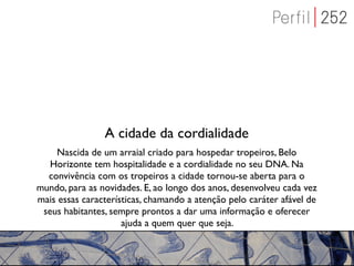 A cidade da cordialidade
    Nascida de um arraial criado para hospedar tropeiros, Belo
   Horizonte tem hospitalidade e a cordialidade no seu DNA. Na
  convivência com os tropeiros a cidade tornou-se aberta para o
mundo, para as novidades. E, ao longo dos anos, desenvolveu cada vez
mais essas características, chamando a atenção pelo caráter afável de
 seus habitantes, sempre prontos a dar uma informação e oferecer
                     ajuda a quem quer que seja.
 