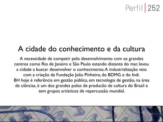A cidade do conhecimento e da cultura
    A necessidade de competir pelo desenvolvimento com os grandes
centros como Rio de Janeiro e São Paulo estando distante do mar, levou
  a cidade a buscar desenvolver o conhecimento. A industrialização veio
      com a criação da Fundação João Pinheiro, do BDMG e do Indi.
BH hoje é referência em gestão pública, em tecnologia de gestão, na área
 de ciências, é um dos grandes polos de producão de cultura do Brasil e
               tem grupos artísticos de repercussão mundial.
 