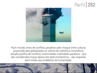 Num mundo cheio de conﬂitos, perplexo pelo choque entre culturas
  provocado pela globalização, os valores de tolerância, convivência,
solução pacíﬁca de conﬂitos, inventividade, criatividade, paciência - que
são considerados traços típicos dos belo-horizontinos - são respostas
             bem-vindas aos problemas da humanidade.
 