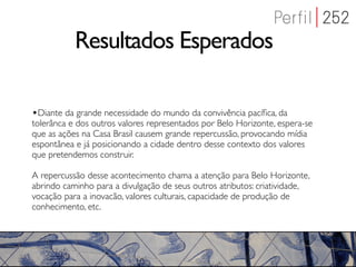 Resultados Esperados

•Diante da grande necessidade do mundo da convivência pacíﬁca, da
tolerânca e dos outros valores representados por Belo Horizonte, espera-se
que as ações na Casa Brasil causem grande repercussão, provocando mídia
espontânea e já posicionando a cidade dentro desse contexto dos valores
que pretendemos construir.

A repercussão desse acontecimento chama a atenção para Belo Horizonte,
abrindo caminho para a divulgação de seus outros atributos: criatividade,
vocação para a inovacão, valores culturais, capacidade de produção de
conhecimento, etc.
 