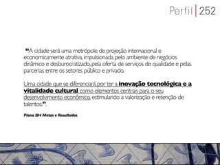 “A cidade será uma metrópole de projeção internacional e
economicamente atrativa, impulsionada pelo ambiente de negócios
dinâmico e desburocratizado, pela oferta de serviços de qualidade e pelas
parcerias entre os setores público e privado.

Uma cidade que se diferenciará por ter a inovação tecnológica e a
vitalidade cultural como elementos centrais para o seu
desenvolvimento econômico, estimulando a valorização e retenção de
talentos.”.
Plano BH Metas e Resultados,
 
