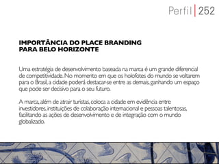 IMPORTÂNCIA DO PLACE BRANDING
PARA BELO HORIZONTE


Uma estratégia de desenvolvimento baseada na marca é um grande diferencial
de competitividade. No momento em que os holofotes do mundo se voltarem
para o Brasil, a cidade poderá destacar-se entre as demais, ganhando um espaço
que pode ser decisivo para o seu futuro.

A marca, além de atrair turistas, coloca a cidade em evidência entre
investidores, instituições de colaboração internacional e pessoas talentosas,
facilitando as ações de desenvolvimento e de integração com o mundo
globalizado.
 