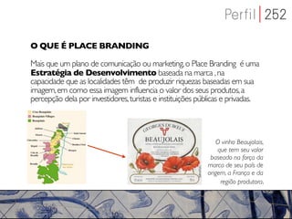 O QUE É PLACE BRANDING

Mais que um plano de comunicação ou marketing, o Place Branding é uma
Estratégia de Desenvolvimento baseada na marca , na
capacidade que as localidades têm de produzir riquezas baseadas em sua
imagem, em como essa imagem influencia o valor dos seus produtos, a
percepção dela por investidores, turistas e instituições públicas e privadas.




                                                              O vinho Beaujolais,
                                                               que tem seu valor
                                                            baseado na força da
                                                           marca de seu país de
                                                           origem, a França e da
                                                                região produtora.
 