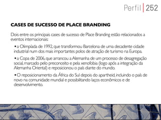CASES DE SUCESSO DE PLACE BRANDING

Dois entre os principais cases de sucesso de Place Branding estão relacionados a
eventos internacionais:
 •a Olimpíada de 1992, que transformou Barcelona de uma decadente cidade
 industrial num dos mais importantes polos de atração de turismo na Europa.
 •a Copa de 2006, que arrancou a Alemanha de um processo de desagregação
 social, marcado pelo preconceito e pela xenofobia (logo após a integração da
 Alemanha Oriental) e reposicionou o país diante do mundo.
 •O reposicionamento da África do Sul depois do apartheid, incluindo o país de
 novo na comunidade mundial e possibilitando laços econômicos e de
 desenvolvimento.
 