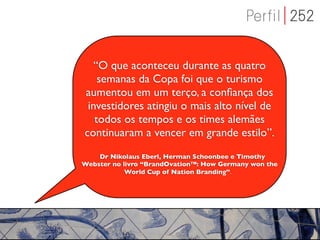 “O que aconteceu durante as quatro
    semanas da Copa foi que o turismo
aumentou em um terço, a conﬁança dos
 investidores atingiu o mais alto nível de
   todos os tempos e os times alemães
continuaram a vencer em grande estilo”.
    Dr Nikolaus Eberl, Herman Schoonbee e Timothy
Webster no livro “BrandOvation™: How Germany won the
            World Cup of Nation Branding”.
 