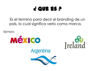 ¿ Que es ?    Es el termino para decir el branding de un país, lo cual significa verlo como marca. Ejemplo: