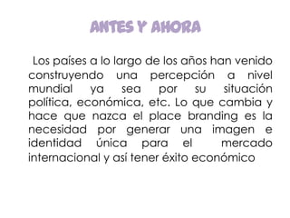 Antes y ahoraLos países a lo largo de los años han venido construyendo una percepción a nivel mundial ya sea por su situación política, económica, etc. Lo que cambia y hace que nazca el place branding es la necesidad por generar una imagen e identidad única para el  mercado internacional y así tener éxito económico. 