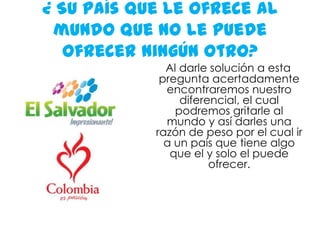 ¿ Su país que le ofrece al mundo que no le puede ofrecer ningún otro? Al darle solución a esta pregunta acertadamente encontraremos nuestro diferencial, el cual podremos gritarle al mundo y así darles una razón de peso por el cual ir a un país que tiene algo que el y solo el puede ofrecer. 