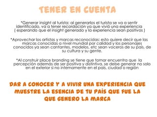 Tener en cuenta*Generar insight al turista: al generarlos el turista se va a sentir identificado, va a tener recordación ya que vivió una experiencia ( esperando que el insight generado y la experiencia sean positivos )*Aprovechar los artistas y marcas reconocidas: esto quiere decir que las marcas conocidas a nivel mundial por calidad y los personajes conocidos ya sean cantantes, modelos, etc sean voceros de su país, de su cultura y su gente.   *Al construir place branding se tiene que tomar encuentra que  la percepción además de ser positiva y distintiva, se debe generar no solo en el exterior si no internamente en el país, ciudad o regiónDar a conocer y a vivir una experiencia que muestre la esencia de tu país que fue la que genero la marca  
