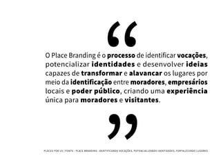 PLACES FOR US | FONTE : PLACE BRANDING- IDENTIFICANDO VOCAÇÕES, POTENCIALIZANDO IDENTIDADES, FORTALECENDO LUGARES
O Place Branding é o processo de identificar vocações,
potencializar identidades e desenvolver ideias
capazes de transformar e alavancar os lugares por
meio da identificação entre moradores, empresários
locais e poder público, criando uma experiência
única para moradores e visitantes.
 