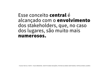 Esse conceito central é
alcançado com o envolvimento
dos stakeholders, que, no caso
dos lugares, são muito mais
numerosos.
PLACES FOR US | FONTE : PLACE BRANDING- IDENTIFICANDO VOCAÇÕES, POTENCIALIZANDO IDENTIDADES, FORTALECENDO LUGARES
 