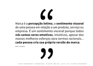 Marca é a percepção íntima, o sentimento visceral
de uma pessoa em relação a um produto, serviço ou
empresa. É um sentimento visceral porque todos
nós somos seres emotivos, intuitivos, apesar dos
nossos melhores esforços oara sermos racionais...
cada pessoa cria sua própria versão da marca.
MARTY NEUMEIER
P L A C E B R A N D I N G E B R A N D I N G | P L A C E S F O R U S | 2 0 1 7 | A L L R I G T H S R E S E R V E D
 