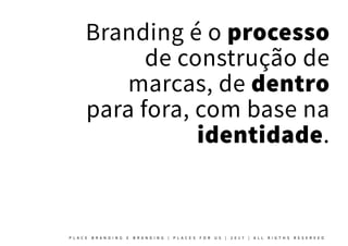 Branding é o processo
de construção de
marcas, de dentro
para fora, com base na
identidade.
P L A C E B R A N D I N G E B R A N D I N G | P L A C E S F O R U S | 2 0 1 7 | A L L R I G T H S R E S E R V E D
 