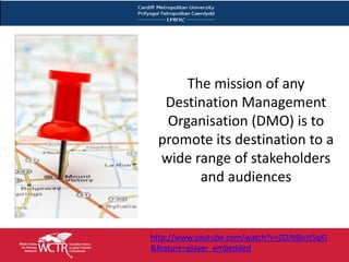 The mission of any
  Destination Management
  Organisation (DMO) is to
 promote its destination to a
 wide range of stakeholders
       and audiences


http://www.youtube.com/watch?v=ZOJM6cHSqKI
&feature=player_embedded
 