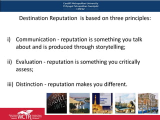 Destination Reputation is based on three principles:


i) Communication - reputation is something you talk
   about and is produced through storytelling;

ii) Evaluation - reputation is something you critically
    assess;

iii) Distinction - reputation makes you different.
 